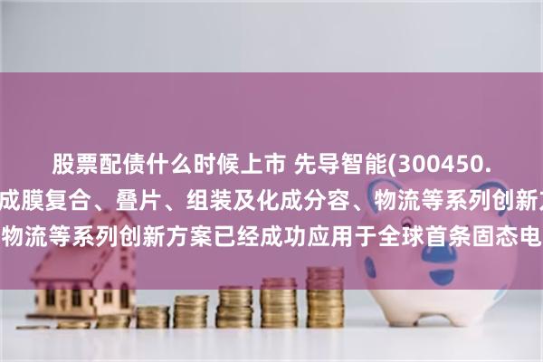 股票配债什么时候上市 先导智能(300450.SZ)：公司的电极制备、成膜复合、叠片、组装及化成分容、物流等系列创新方案已经成功应用于全球首条固态电池量产产线