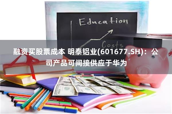 融资买股票成本 明泰铝业(601677.SH)：公司产品可间接供应于华为