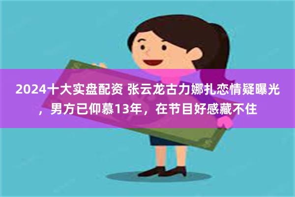 2024十大实盘配资 张云龙古力娜扎恋情疑曝光，男方已仰慕13年，在节目好感藏不住