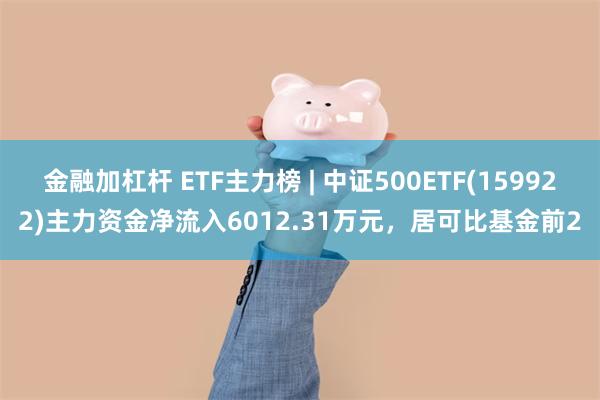 金融加杠杆 ETF主力榜 | 中证500ETF(159922)主力资金净流入6012.31万元，居可比基金前2