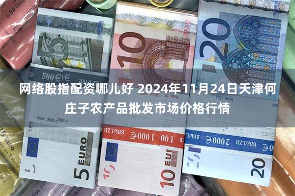 网络股指配资哪儿好 2024年11月24日天津何庄子农产品批发市场价格行情