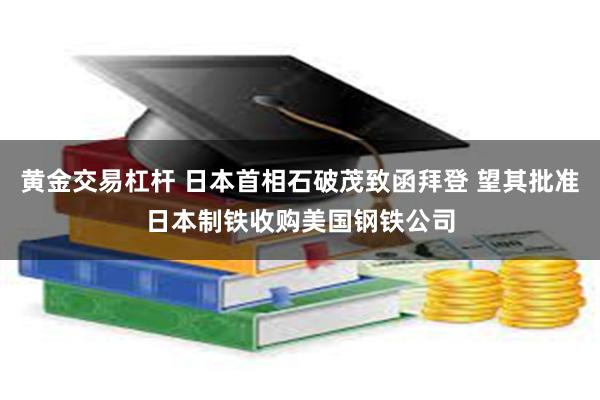 黄金交易杠杆 日本首相石破茂致函拜登 望其批准日本制铁收购美国钢铁公司