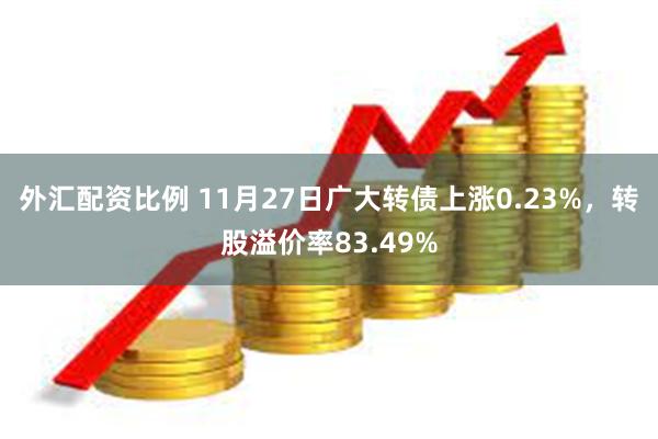 外汇配资比例 11月27日广大转债上涨0.23%，转股溢价率83.49%