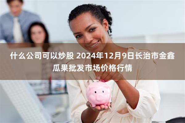 什么公司可以炒股 2024年12月9日长治市金鑫瓜果批发市场价格行情