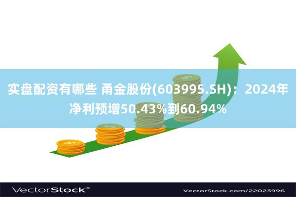 实盘配资有哪些 甬金股份(603995.SH)：2024年净利预增50.43%到60.94%