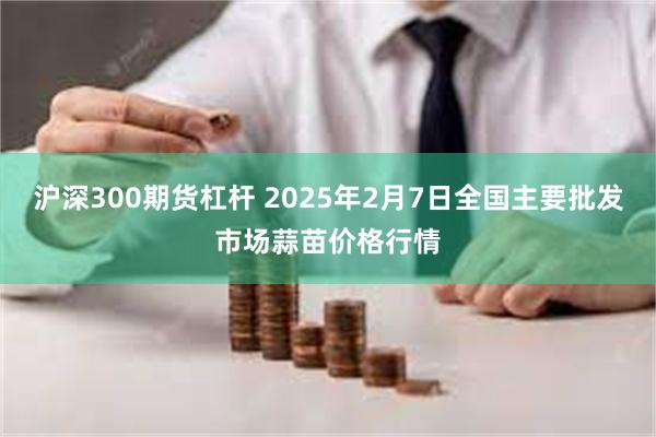 沪深300期货杠杆 2025年2月7日全国主要批发市场蒜苗价格行情