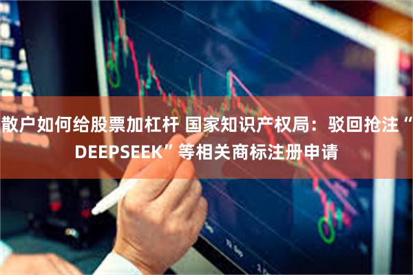 散户如何给股票加杠杆 国家知识产权局：驳回抢注“DEEPSEEK”等相关商标注册申请