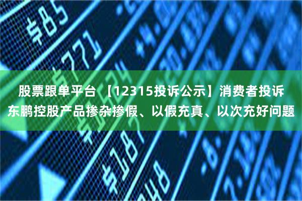 股票跟单平台 【12315投诉公示】消费者投诉东鹏控股产品掺杂掺假、以假充真、以次充好问题