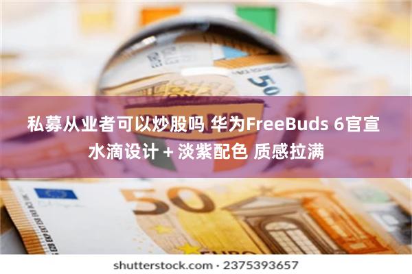 私募从业者可以炒股吗 华为FreeBuds 6官宣 水滴设计＋淡紫配色 质感拉满