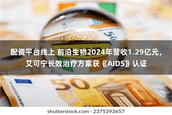 配资平台线上 前沿生物2024年营收1.29亿元，艾可宁长效治疗方案获《AIDS》认证