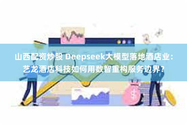 山西配资炒股 Deepseek大模型落地酒店业：艺龙酒店科技如何用数智重构服务边界？